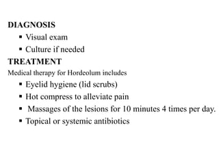 DIAGNOSIS
 Visual exam
 Culture if needed
TREATMENT
Medical therapy for Hordeolum includes
 Eyelid hygiene (lid scrubs)
 Hot compress to alleviate pain
 Massages of the lesions for 10 minutes 4 times per day.
 Topical or systemic antibiotics
 