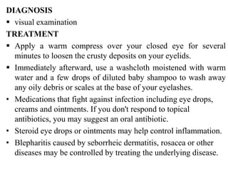 DIAGNOSIS
 visual examination
TREATMENT
 Apply a warm compress over your closed eye for several
minutes to loosen the crusty deposits on your eyelids.
 Immediately afterward, use a washcloth moistened with warm
water and a few drops of diluted baby shampoo to wash away
any oily debris or scales at the base of your eyelashes.
• Medications that fight against infection including eye drops,
creams and ointments. If you don't respond to topical
antibiotics, you may suggest an oral antibiotic.
• Steroid eye drops or ointments may help control inflammation.
• Blepharitis caused by seborrheic dermatitis, rosacea or other
diseases may be controlled by treating the underlying disease.
 