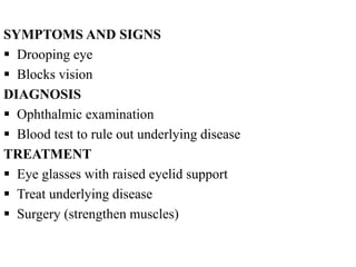 SYMPTOMS AND SIGNS
 Drooping eye
 Blocks vision
DIAGNOSIS
 Ophthalmic examination
 Blood test to rule out underlying disease
TREATMENT
 Eye glasses with raised eyelid support
 Treat underlying disease
 Surgery (strengthen muscles)
 