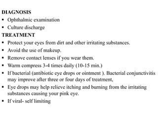 DIAGNOSIS
 Ophthalmic examination
 Culture discharge
TREATMENT
 Protect your eyes from dirt and other irritating substances.
 Avoid the use of makeup.
 Remove contact lenses if you wear them.
 Warm compress 3-4 times daily (10-15 min.)
 If bacterial (antibiotic eye drops or ointment ). Bacterial conjunctivitis
may improve after three or four days of treatment,
 Eye drops may help relieve itching and burning from the irritating
substances causing your pink eye.
 If viral- self limiting
 