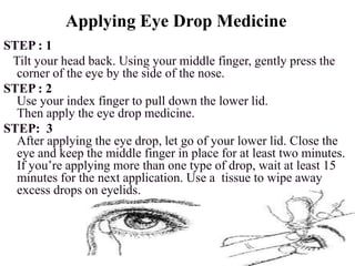 Applying Eye Drop Medicine
STEP : 1
Tilt your head back. Using your middle finger, gently press the
corner of the eye by the side of the nose.
STEP : 2
Use your index finger to pull down the lower lid.
Then apply the eye drop medicine.
STEP: 3
After applying the eye drop, let go of your lower lid. Close the
eye and keep the middle finger in place for at least two minutes.
If you’re applying more than one type of drop, wait at least 15
minutes for the next application. Use a tissue to wipe away
excess drops on eyelids.
 