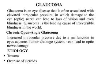 GLAUCOMA
Glaucoma is an eye disease that is often associated with
elevated intraocular pressure, in which damage to the
eye (optic) nerve can lead to loss of vision and even
blindness. Glaucoma is the leading cause of irreversible
blindness in the world.
Chronic Open-Angle Glaucoma
Increased intraocular pressure due to a malfunction in
eyes aqueous humor drainage system - can lead to optic
nerve damage
ETIOLOGY
 Trauma
 Overuse of steroids
 