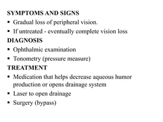 SYMPTOMS AND SIGNS
 Gradual loss of peripheral vision.
 If untreated - eventually complete vision loss
DIAGNOSIS
 Ophthalmic examination
 Tonometry (pressure measure)
TREATMENT
 Medication that helps decrease aqueous humor
production or opens drainage system
 Laser to open drainage
 Surgery (bypass)
 