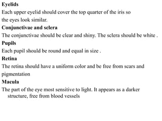 Eyelids
Each upper eyelid should cover the top quarter of the iris so
the eyes look similar.
Conjunctivae and sclera
The conjunctivae should be clear and shiny. The sclera should be white .
Pupils
Each pupil should be round and equal in size .
Retina
The retina should have a uniform color and be free from scars and
pigmentation
Macula
The part of the eye most sensitive to light. It appears as a darker
structure, free from blood vessels
 