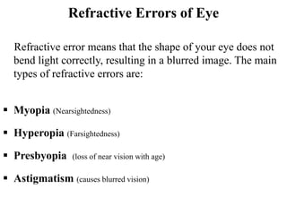 Refractive Errors of Eye
Refractive error means that the shape of your eye does not
bend light correctly, resulting in a blurred image. The main
types of refractive errors are:
 Myopia (Nearsightedness)
 Hyperopia (Farsightedness)
 Presbyopia (loss of near vision with age)
 Astigmatism (causes blurred vision)
 