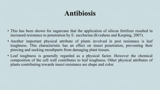 Antibiosis
• This has been shown for sugarcane that the application of silicon fertilizer resulted in
increased resistance to penetration by E. saccharina (Kvedaras and Keeping, 2007).
• Another important physical attribute of plants involved in pest resistance is leaf
toughness. This characteristic has an effect on insect penetration, preventing their
piercing and sucking mouthparts from damaging plant tissues.
• Leaf toughness is generally regarded as a physical factor. However the chemical
composition of the cell wall contributes to leaf toughness. Other physical attributes of
plants contributing towards insect resistance are shape and color.
 