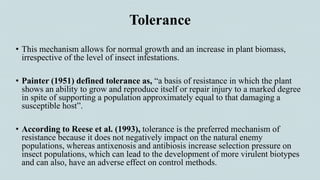 Tolerance
• This mechanism allows for normal growth and an increase in plant biomass,
irrespective of the level of insect infestations.
• Painter (1951) defined tolerance as, “a basis of resistance in which the plant
shows an ability to grow and reproduce itself or repair injury to a marked degree
in spite of supporting a population approximately equal to that damaging a
susceptible host”.
• According to Reese et al. (1993), tolerance is the preferred mechanism of
resistance because it does not negatively impact on the natural enemy
populations, whereas antixenosis and antibiosis increase selection pressure on
insect populations, which can lead to the development of more virulent biotypes
and can also, have an adverse effect on control methods.
 
