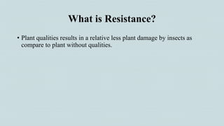What is Resistance?
• Plant qualities results in a relative less plant damage by insects as
compare to plant without qualities.
 