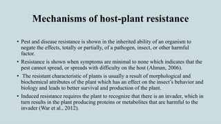 Mechanisms of host-plant resistance
• Pest and disease resistance is shown in the inherited ability of an organism to
negate the effects, totally or partially, of a pathogen, insect, or other harmful
factor.
• Resistance is shown when symptoms are minimal to none which indicates that the
pest cannot spread, or spreads with difficulty on the host (Ahman, 2006).
• The resistant characteristic of plants is usually a result of morphological and
biochemical attributes of the plant which has an effect on the insect’s behavior and
biology and leads to better survival and production of the plant.
• Induced resistance requires the plant to recognize that there is an invader, which in
turn results in the plant producing proteins or metabolites that are harmful to the
invader (War et al., 2012).
 