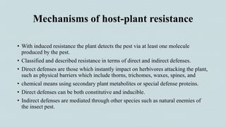 Mechanisms of host-plant resistance
• With induced resistance the plant detects the pest via at least one molecule
produced by the pest.
• Classified and described resistance in terms of direct and indirect defenses.
• Direct defenses are those which instantly impact on herbivores attacking the plant,
such as physical barriers which include thorns, trichomes, waxes, spines, and
• chemical means using secondary plant metabolites or special defense proteins.
• Direct defenses can be both constitutive and inducible.
• Indirect defenses are mediated through other species such as natural enemies of
the insect pest.
 