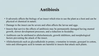 Antibiosis
• It adversely affects the biology of an insect which tries to use the plant as a host and can be
physical or chemical in nature.
• Damage to the insect can be severe and often affects the larvae and eggs.
• Insects that survive the effects of antibiosis may be permanently damaged having stunted
growth, slower development processes, and a reduction in fecundity.
• Antibiosis can be attributed to allelochemicals, growth inhibitors, and morphological
factors preventing the attack of the insect.
• Allelochemicals such as glycoalkaloids in potato, γ-tomatine in tomato, gossypol in cotton,
rutin and chlorogenic acid in tomato are harmful to insects that attack such plants.
 