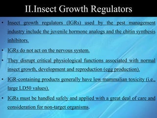 II.Insect Growth Regulators
• Insect growth regulators (IGRs) used by the pest management
industry include the juvenile hormone analogs and the chitin synthesis
inhibitors.
• IGRs do not act on the nervous system.
• They disrupt critical physiological functions associated with normal
insect growth, development and reproduction (egg production).
• IGR-containing products generally have low mammalian toxicity (i.e.,
large LD50 values).
• IGRs must be handled safely and applied with a great deal of care and
consideration for non-target organisms.
 
