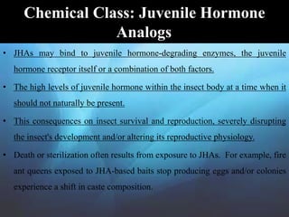 • JHAs may bind to juvenile hormone-degrading enzymes, the juvenile
hormone receptor itself or a combination of both factors.
• The high levels of juvenile hormone within the insect body at a time when it
should not naturally be present.
• This consequences on insect survival and reproduction, severely disrupting
the insect's development and/or altering its reproductive physiology.
• Death or sterilization often results from exposure to JHAs. For example, fire
ant queens exposed to JHA-based baits stop producing eggs and/or colonies
experience a shift in caste composition.
Chemical Class: Juvenile Hormone
Analogs
 