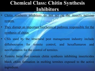 Chemical Class: Chitin Synthesis
Inhibitors
• Chitin synthesis inhibitors do not act on the insect's nervous
system.
• They disrupt an important biochemical pathway responsible for the
synthesis of chitin.
• CSIs used by the structural pest management industry include
diflubenzuron for termite control, and hexaflumuron and
noviflumuron for the control of termites.
• Termite baits that contain chitin synthesis inhibiting insecticides
block chitin formation in molting termites exposed to the active
ingredient.
 