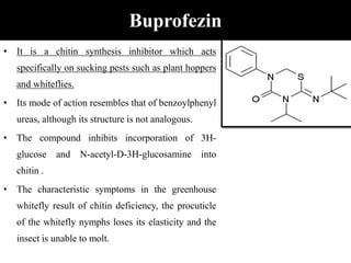Buprofezin
• It is a chitin synthesis inhibitor which acts
specifically on sucking pests such as plant hoppers
and whiteflies.
• Its mode of action resembles that of benzoylphenyl
ureas, although its structure is not analogous.
• The compound inhibits incorporation of 3H-
glucose and N-acetyl-D-3H-glucosamine into
chitin .
• The characteristic symptoms in the greenhouse
whitefly result of chitin deficiency, the procuticle
of the whitefly nymphs loses its elasticity and the
insect is unable to molt.
 