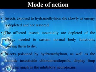 • Insects exposed to hydramethylnon die slowly as energy
is depleted and not restored.
• The affected insects essentially are depleted of the
energy needed to sustain normal body functions,
causing them to die.
• Insects poisoned by hydramethylnon, as well as the
diamide insecticide chlorantraniloprole, display limp
paralysis much as the inhibitory neurotoxins.
Mode of action
 