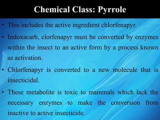 Chemical Class: Pyrrole
• This includes the active ingredient chlorfenapyr.
• Indoxacarb, clorfenapyr must be converted by enzymes
within the insect to an active form by a process known
as activation.
• Chlorfenapyr is converted to a new molecule that is
insecticidal.
• These metabolite is toxic to mammals which lack the
necessary enzymes to make the conversion from
inactive to active insecticide.
 
