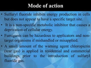 Mode of action
• Sulfuryl fluoride inhibits energy production in cells
but does not appear to have a specific target site.
• It is a non-specific metabolic inhibitor that causes a
deprivation of cellular energy.
• Fumigants can be hazardous to applicators and non-
target organisms if mishandled or misapplied.
• A small amount of the warning agent chloropicrin
(tear gas) is applied in residential and commercial
buildings prior to the introduction of sulfuryl
fluoride gas.
 