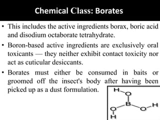 Chemical Class: Borates
• This includes the active ingredients borax, boric acid
and disodium octaborate tetrahydrate.
• Boron-based active ingredients are exclusively oral
toxicants — they neither exhibit contact toxicity nor
act as cuticular desiccants.
• Borates must either be consumed in baits or
groomed off the insect's body after having been
picked up as a dust formulation.
 