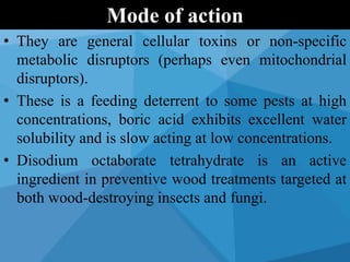 • They are general cellular toxins or non-specific
metabolic disruptors (perhaps even mitochondrial
disruptors).
• These is a feeding deterrent to some pests at high
concentrations, boric acid exhibits excellent water
solubility and is slow acting at low concentrations.
• Disodium octaborate tetrahydrate is an active
ingredient in preventive wood treatments targeted at
both wood-destroying insects and fungi.
Mode of action
 