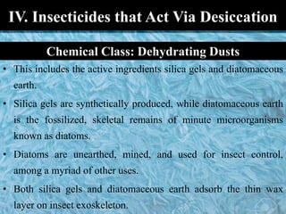 IV. Insecticides that Act Via Desiccation
• This includes the active ingredients silica gels and diatomaceous
earth.
• Silica gels are synthetically produced, while diatomaceous earth
is the fossilized, skeletal remains of minute microorganisms
known as diatoms.
• Diatoms are unearthed, mined, and used for insect control,
among a myriad of other uses.
• Both silica gels and diatomaceous earth adsorb the thin wax
layer on insect exoskeleton.
Chemical Class: Dehydrating Dusts
 