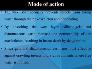 • The wax layer normally prevents insects from losing
water through their exoskeleton and desiccating.
• By adsorbing the wax layer, silica gels and
diatomaceous earth increase the permeability of the
exoskeleton, resulting in insect death by dehydration.
• Silica gels and diatomaceous earth are most effective
against crawling insects in dry environments where free
water is limited.
Mode of action
 