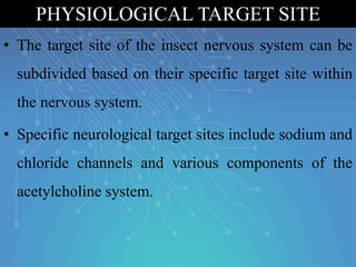 • The target site of the insect nervous system can be
subdivided based on their specific target site within
the nervous system.
• Specific neurological target sites include sodium and
chloride channels and various components of the
acetylcholine system.
PHYSIOLOGICAL TARGET SITE
 