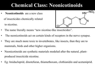 Chemical Class: Neonicotinoids
• Neonicotinoids are a new class
of insecticides chemically related
to nicotine.
• The name literally means “new nicotine-like insecticides”.
• The neonicotinoids act on certain kinds of receptors in the nerve synapse.
• They are much more toxic to invertebrates, like insects, than they are to
mammals, birds and other higher organisms.
• Neonicotinoids are synthetic materials modeled after the natural, plant-
produced insecticide nicotine.
• Eg: Imidacloprid, dinotefuran, thiamethoxam, clothianidin and acetamiprid.
 
