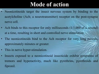 • Neonicotinoids target the insect nervous system by binding to the
acetylcholine (Ach; a neurotransmitter) receptor on the post-synapse
nerve cell.
• Ach binds to this receptor for only milliseconds (1/1,000 of a second)
at a time, resulting in short and controlled nerve stimulation.
• The neonicotinoids bind to the Ach receptor for very long periods,
approximately minutes or greater.
• This in nerve hyper-stimulation.
• Insects exposed to a neonicotinoid insecticide exhibit symptoms of
tremors and hyperactivity, much like pyrethrins, pyrethroids and
fipronil.
Mode of action
 