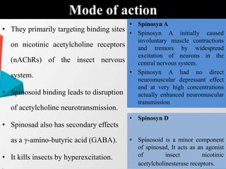 • They primarily targeting binding sites
on nicotinic acetylcholine receptors
(nAChRs) of the insect nervous
system.
• Spinosoid binding leads to disruption
of acetylcholine neurotransmission.
• Spinosad also has secondary effects
as a γ-amino-butyric acid (GABA).
• It kills insects by hyperexcitation.
.
Mode of action
• Spinosyn A
• Spinosyn A initially caused
involuntary muscle contractions
and tremors by widespread
excitation of neurons in the
central nervous system.
• Spinosyn A had no direct
neuromuscular depressant effect
and at very high concentrations
actually enhanced neuromuscular
transmission.
• Spinosyn D
• Spinosoid is a minor component
of spinosad, It acts as an agonist
of insect nicotinic
acetylcholinesterase receptors.
 