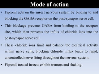 • Fipronil acts on the insect nervous system by binding to and
blocking the GABA receptor on the post-synapse nerve cell.
• This blockage prevents GABA from binding to the receptor
site, which then prevents the influx of chloride ions into the
post-synapse nerve cell.
• These chloride ions limit and balance the electrical activity
within nerve cells, blocking chloride influx leads to rapid,
uncontrolled nerve firing throughout the nervous system.
• Fipronil-treated insects exhibit tremors and shaking.
Mode of action
 