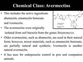 Chemical Class: Avermectins
• This includes the active ingredients
abamectin, emamectin benzoate
and ivermectin.
• The avermectins were originally
isolated from soil bacteria from the genus Streptomyces.
• Older avermectins, such as abamectin, are used in their natural
form; however, newer materials, such as emamectin benzoate,
are partially natural and synthetic. Ivermectin is another
natural avermectin.
• It has uses for endoparasite control in pets and companion
animals.
 