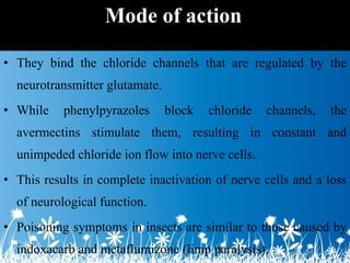 • They bind the chloride channels that are regulated by the
neurotransmitter glutamate.
• While phenylpyrazoles block chloride channels, the
avermectins stimulate them, resulting in constant and
unimpeded chloride ion flow into nerve cells.
• This results in complete inactivation of nerve cells and a loss
of neurological function.
• Poisoning symptoms in insects are similar to those caused by
indoxacarb and metaflumizone (limp paralysis).
Mode of action
 