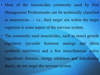 • Most of the insecticides commonly used by Pest
Management Professionals can be technically classified
as neurotoxins — i.e., their target site within the target
organism is some aspect of the nervous system.
• The commonly used insecticides, such as insect growth
regulators (juvenile hormone analogs and chitin
synthesis inhibitors) and a few miscellaneous active
ingredients (borates, energy inhibitors and dehydrating
dusts), do not target the nervous system.
 