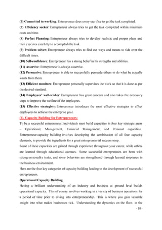- 10 -
(6) Committed to working: Entrepreneur does every sacrifice to get the task completed.
(7) Efficiency seeker: Entrepreneur always tries to get the task completed within minimum
costs and time.
(8) Perfect Planning: Entrepreneur always tries to develop realistic and proper plans and
then executes carefully to accomplish the task.
(9) Problem solver: Entrepreneur always tries to find out ways and means to tide over the
difficult times.
(10) Self-confidence: Entrepreneur has a strong belief in his strengths and abilities.
(11) Assertive: Entrepreneur is always assertive.
(12) Persuasive: Entrepreneur is able to successfully persuade others to do what he actually
wants from them.
(13) Efficient monitors: Entrepreneur personally supervises the work so that it is done as per
the desired standard.
(14) Employees’ well-wisher: Entrepreneur has great concern and also takes the necessary
steps to improve the welfare of the employees.
(15) Effective strategists: Entrepreneur introduces the most effective strategies to affect
employees to achieve the enterprise goal.
(6). Capacity Building for Entrepreneurs:
To be a successful entrepreneur, individuals must build capacities in four key strategic areas
– Operational, Management, Financial Management, and Personal capacities.
Entrepreneur capacity building involves developing the combination of all four capacity
elements, to provide the ingredients for a great entrepreneurial success soup.
Some of these capacities are gained through experience throughout your career, while others
are learned through educational avenues. Some successful entrepreneurs are born with
strong personality traits, and some behaviors are strengthened through learned responses in
the business environment.
Here are the four key categories of capacity building leading to the development of successful
entrepreneurs.
Operational Capacity Building
Having a brilliant understanding of an industry and business at ground level builds
operational capacity. This of course involves working in a variety of business operations for
a period of time prior to diving into entrepreneurship. This is where you gain valuable
insight into what makes businesses tick. Understanding the dynamics on the floor, in the
 