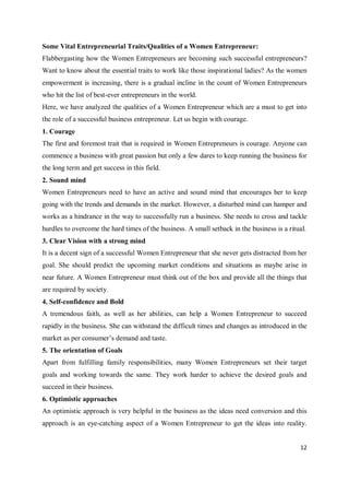 12
Some Vital Entrepreneurial Traits/Qualities of a Women Entrepreneur:
Flabbergasting how the Women Entrepreneurs are becoming such successful entrepreneurs?
Want to know about the essential traits to work like those inspirational ladies? As the women
empowerment is increasing, there is a gradual incline in the count of Women Entrepreneurs
who hit the list of best-ever entrepreneurs in the world.
Here, we have analyzed the qualities of a Women Entrepreneur which are a must to get into
the role of a successful business entrepreneur. Let us begin with courage.
1. Courage
The first and foremost trait that is required in Women Entrepreneurs is courage. Anyone can
commence a business with great passion but only a few dares to keep running the business for
the long term and get success in this field.
2. Sound mind
Women Entrepreneurs need to have an active and sound mind that encourages her to keep
going with the trends and demands in the market. However, a disturbed mind can hamper and
works as a hindrance in the way to successfully run a business. She needs to cross and tackle
hurdles to overcome the hard times of the business. A small setback in the business is a ritual.
3. Clear Vision with a strong mind
It is a decent sign of a successful Women Entrepreneur that she never gets distracted from her
goal. She should predict the upcoming market conditions and situations as maybe arise in
near future. A Women Entrepreneur must think out of the box and provide all the things that
are required by society.
4. Self-confidence and Bold
A tremendous faith, as well as her abilities, can help a Women Entrepreneur to succeed
rapidly in the business. She can withstand the difficult times and changes as introduced in the
market as per consumer’s demand and taste.
5. The orientation of Goals
Apart from fulfilling family responsibilities, many Women Entrepreneurs set their target
goals and working towards the same. They work harder to achieve the desired goals and
succeed in their business.
6. Optimistic approaches
An optimistic approach is very helpful in the business as the ideas need conversion and this
approach is an eye-catching aspect of a Women Entrepreneur to get the ideas into reality.
 