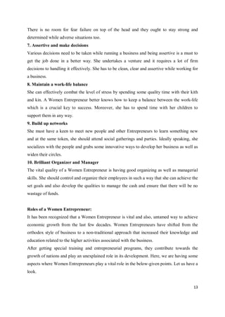 13
There is no room for fear failure on top of the head and they ought to stay strong and
determined while adverse situations too.
7. Assertive and make decisions
Various decisions need to be taken while running a business and being assertive is a must to
get the job done in a better way. She undertakes a venture and it requires a lot of firm
decisions to handling it effectively. She has to be clean, clear and assertive while working for
a business.
8. Maintain a work-life balance
She can effectively combat the level of stress by spending some quality time with their kith
and kin. A Women Entrepreneur better knows how to keep a balance between the work-life
which is a crucial key to success. Moreover, she has to spend time with her children to
support them in any way.
9. Build up networks
She must have a keen to meet new people and other Entrepreneurs to learn something new
and at the same token, she should attend social gatherings and parties. Ideally speaking, she
socializes with the people and grabs some innovative ways to develop her business as well as
widen their circles.
10. Brilliant Organizer and Manager
The vital quality of a Women Entrepreneur is having good organizing as well as managerial
skills. She should control and organize their employees in such a way that she can achieve the
set goals and also develop the qualities to manage the cash and ensure that there will be no
wastage of funds.
Roles of a Women Entrepreneur:
It has been recognized that a Women Entrepreneur is vital and also, untamed way to achieve
economic growth from the last few decades. Women Entrepreneurs have shifted from the
orthodox style of business to a non-traditional approach that increased their knowledge and
education related to the higher activities associated with the business.
After getting special training and entrepreneurial programs, they contribute towards the
growth of nations and play an unexplained role in its development. Here, we are having some
aspects where Women Entrepreneurs play a vital role in the below-given points. Let us have a
look.
 