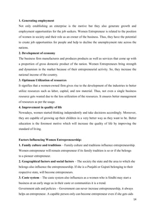14
1. Generating employment
Not only establishing an enterprise is the motive but they also generate growth and
employment opportunities for the job seekers. Women Entrepreneur is related to the position
of women in society and their role as an owner of the business. Thus, they have the potential
to create job opportunities for people and help to decline the unemployment rate across the
nations.
2. Development of economy
The business firm manufactures and produces products as well as services that come up with
a proportion of gross domestic product of the nation. Women Entrepreneurs bring strength
and dynamism in the market because of their entrepreneurial activity. So, they increase the
national income of the country.
3. Optimum Utilization of resources
It signifies that a women-owned firm gives rise to the development of the industries to better
utilize resources such as labor, capital, and raw material. Thus, not even a single business
resource gets wasted due to the less utilization of the resources. It ensures better management
of resources as per the usage.
4. Improvement in quality of life
Nowadays, women started thinking independently and take decisions accordingly. Moreover,
they are capable of growing up their children in a very better way as they want to be. Better
education is the foremost motive which will increase the quality of life by improving the
standard of living.
Factors Influencing Women Entrepreneurship:
1. Family culture and traditions – Family culture and traditions influence entrepreneurship.
Women entrepreneur will remain entrepreneur if its family tradition is so or if she belongs
to a pioneer entrepreneur.
2. Geographical factors and social factors – The society the state and the area to which she
belongs also influence the entrepreneurship. If she is a Punjabi or Gujrati belonging to their
respective state, will become entrepreneurs.
3. Caste system – The caste system also influences as a women who is Sindhi may start a
business at an early stage as in their caste or communities it is a trend.
Government aids and policies – Government can never increase entrepreneurship, it always
helps an entrepreneur. A capable person only can become entrepreneur even if she gets aids
 