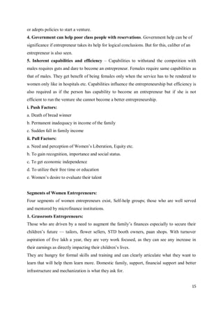 15
or adopts policies to start a venture.
4. Government can help poor class people with reservations. Government help can be of
significance if entrepreneur takes its help for logical conclusions. But for this, caliber of an
entrepreneur is also seen.
5. Inherent capabilities and efficiency – Capabilities to withstand the competition with
males requires guts and dare to become an entrepreneur. Females require same capabilities as
that of males. They get benefit of being females only when the service has to be rendered to
women only like in hospitals etc. Capabilities influence the entrepreneurship but efficiency is
also required as if the person has capability to become an entrepreneur but if she is not
efficient to run the venture she cannot become a better entrepreneurship.
i. Push Factors:
a. Death of bread winner
b. Permanent inadequacy in income of the family
c. Sudden fall in family income
ii. Pull Factors:
a. Need and perception of Women’s Liberation, Equity etc.
b. To gain recognition, importance and social status.
c. To get economic independence
d. To utilize their free time or education
e. Women’s desire to evaluate their talent
Segments of Women Entrepreneurs:
Four segments of women entrepreneurs exist, Self-help groups; those who are well served
and mentored by microfinance institutions.
1. Grassroots Entrepreneurs:
Those who are driven by a need to augment the family’s finances especially to secure their
children’s future — tailors, flower sellers, STD booth owners, paan shops. With turnover
aspiration of five lakh a year, they are very work focused, as they can see any increase in
their earnings as directly impacting their children’s lives.
They are hungry for formal skills and training and can clearly articulate what they want to
learn that will help them learn more. Domestic family, support, financial support and better
infrastructure and mechanization is what they ask for.
 