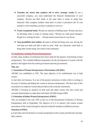 19
 Translate the stories that numbers tell to drive strategic results. To run a
successful company, you must understand the financial fundamentals of your
company. Women put their heads in the sand when it comes to doing their
financials. Their company numbers often aren’t in order or presented well. It’s not
enough to want something; you have to prepare to receive it.
 Create exceptional teams. Women are naturals at building teams. Women may have
an advantage when it comes to running teams. “Women are really good managers.
People love working for them … Women attracts teams that are very driven.
 Turn possibilities into realities. Be open to all that life brings your way. Having fun
will keep you fresh and able to take on more. And, very important, reach back to
bring other women along. Give back to the community.
(7). Institutions Assisting Women Entrepreneurs:
In India, large numbers of institutions have been setup for the purpose of promoting women
entrepreneurs. They initiated different programmes for the development of women with the
partial or full support from the central government and state governments.
They are:
1. Association of Women Entrepreneurs of Karnataka (AWAKE):
AWAKE was established in 1983. The main objective of its establishment was to help
women
to start their own business. It is one of the premier institutions in India which is working in
the areas of training and helping the women to become entrepreneurs. The basic idea of this
association is to empower women and join them in the economic mainstream.
AWAKE is focusing its attention on both rural and urban women who have social and
economic backwardness to make them self-reliant AWAKE designs EDPs.
2. Federation of Indian Women Entrepreneurs (FIWE):
This was founded in the year 1993 on the eve of 4th International Conference of Women
Entrepreneurs held at Hyderabad. The objective of it is to interact with various women
associations of the country through its network to help the members in different activities.
Functions of FIWE:
a. It provides network facilities to women entrepreneurs in the country and abroad to develop
their ventures.
 