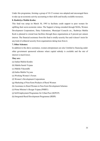 21
Under this programme, forming a group of 10-15 women was adopted and encouraged them
to take up an economic activity accounting to their skills and locally available resources.
8. Rashtriya Mahila Kosha:
This fund was setup on March 30, 1993 to facilitate credit support to poor women for
uplifting their socio-economic status. The Support is being extended through NGOs, Women
Development Corporations, Dairy Federations, Municipal Councils etc., Rashtriya Mahila
Kosh is planned to extend loan facilities through these organisations at 8 percent per annum
interest. The financial assistance from this fund is totally security free and it doesn’t insist for
any kind of collateral security from organisations taking loan from it.
7. Other Schemes:
In addition to the above assistance, women entrepreneurs are also Untitled to financing under
other government sponsored schemes where capital subsidy is available and the rate of
interest is much lower.
They are:
(a) Indian Mahila Kendra
(b) Mahila Samiti Yojana
(c) Mahila Vikasnidhi
(d) Indira Mahila Yoj ana
(e) Working Women’s Forum
(f) Women’s Development Corporations
(g) Marketing of Non-Farm Products of Rural Women
(h) Assistance to Rural Women in Non-Farm Development Schemes
(i) Prime Minister’s Rozgar Yojana (PMRY)
(j) Self-Employment Programme for Urban Poor (SEPUP)
(k) Integrated Rural Development Programme (IRDP)
 