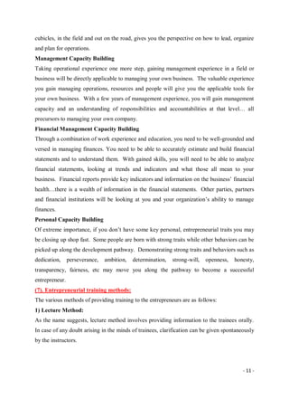 - 11 -
cubicles, in the field and out on the road, gives you the perspective on how to lead, organize
and plan for operations.
Management Capacity Building
Taking operational experience one more step, gaining management experience in a field or
business will be directly applicable to managing your own business. The valuable experience
you gain managing operations, resources and people will give you the applicable tools for
your own business. With a few years of management experience, you will gain management
capacity and an understanding of responsibilities and accountabilities at that level… all
precursors to managing your own company.
Financial Management Capacity Building
Through a combination of work experience and education, you need to be well-grounded and
versed in managing finances. You need to be able to accurately estimate and build financial
statements and to understand them. With gained skills, you will need to be able to analyze
financial statements, looking at trends and indicators and what those all mean to your
business. Financial reports provide key indicators and information on the business’ financial
health…there is a wealth of information in the financial statements. Other parties, partners
and financial institutions will be looking at you and your organization’s ability to manage
finances.
Personal Capacity Building
Of extreme importance, if you don’t have some key personal, entrepreneurial traits you may
be closing up shop fast. Some people are born with strong traits while other behaviors can be
picked up along the development pathway. Demonstrating strong traits and behaviors such as
dedication, perseverance, ambition, determination, strong-will, openness, honesty,
transparency, fairness, etc may move you along the pathway to become a successful
entrepreneur.
(7). Entrepreneurial training methods:
The various methods of providing training to the entrepreneurs are as follows:
1) Lecture Method:
As the name suggests, lecture method involves providing information to the trainees orally.
In case of any doubt arising in the minds of trainees, clarification can be given spontaneously
by the instructors.
 