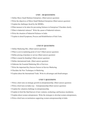 UNIT – III QUESTIONS
1 Define Micro Small Medium Enterprises. (Short answer question)
2 Write the objectives of Micro Small Medium Enterprises (Short answer question)
3 Explain the challenges faced by the MSMEs.
4 What measure to be taken for preventing Sickness in Enterprises? Elucidate clearly
5 What is Industrial sickness? Write the causes of Industrial sickness.
6 Write the situation of Industrial Sickness in India
7 Explain in detail Symptoms, Process and Rehabilitation of Sick Units.
UNIT IV QUESTIONS
1 Define Marketing Mix. (Short answer question)
2 What is cost in marketing point of view? (Short answer question)
3 Define pricing of product or service (Short answer question)
4 What is meant by branding? (Short answer question)
5 Define international trade. (Short answer question)
6 Elaborate the Essential Marketing Mix of Services
7 Write the important Key Success Factors in Service Marketing
8 Elucidate the New Techniques in Marketing.
9 Explain about the International Trade. Write its advantages and disadvantages
UNIT V QUESTIONS
1 Write a short note on strategic growth in entrepreneurship. (Short answer question)
2 Write a brief note on India way – Entrepreneurship (Short answer question)
3 Explain the valuation challenge in entrepreneurship.
4 Explain in brief the final harvest of new ventures, technology and business incubation.
5 Explain about women entrepreneurs. Write the strategies to develop women entrepreneurs,
6 Write a brief note on institutions supporting women entrepreneurship in India
 