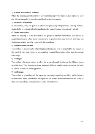 - 12 -
2) Written Instructional Method:
When the training contents are to be used in the future by the trainees, this method is used
and it is most popular in case of standardized production system.
3) Individual Instruction:
In this method, only one person is chosen for providing entrepreneurial training. When a
tough skill is to be imparted in the candidate, this type.of training becomes very useful.
4) Group Instruction:
When the training is to be provided to the group of different individuals, this method is
adopted particularly when these persons have to perform the same type of activities and
similar instructions are to be given to all the candidates.
5) Demonstration Method:
This method is mainly useful when the physical exposure is to be imparted by the trainer. In
this method, the main focus is on providing practical knowledge rather than theoretical
knowledge.
6) Meetings:
This method of training mainly involves the group of people to discuss the different issues
faced by them. They share their views, ideas and different conclusions are drawn on the basis
of various alternatives and suggestions.
7) Conference:
This method is generally used for imparting knowledge regarding new ideas and techniques
to the trainees. Here, conferences are organized and experts from different fields are called to
share their knowledge and experiences useful for the trainees.
 