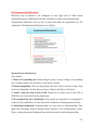 - 13 -
(8). Entrepreneurial Motivations:
Motivation may be defined as the willingness to exert high levels of effort toward
organizational goals, conditioned by the effort and ability to satisfy some individual need.
Entrepreneurial Motivation serves as fuel or power that makes the organisation run. The
components of Entrepreneurial Motivation are as follows:
Internal Factors (Push factors):
They include:
1. Desire to do something new: Human being by nature is always willing to do something
new. It inspires people to be innovative to start up new ventures.
2. Become Independent: There are many people who don’t wish to work for a salary. They
want to be independent. For this, they are always willing to start their own business.
3. Achieve, what one wants to have in life: People have a certain vision in their life, to
fulfill their own vision they become entrepreneurs.
4. Be recognized for one’s contribution: Some people are motivated to be recognized in
society for their contribution. For this, they involve themselves in entrepreneurial activities.
5. Educational background: Educated people are more prone to entrepreneurship. They
apply their knowledge achieved through formal education in the entrepreneurial venture.
Hence, a strong educational background also motivates people towards entrepreneurship.
 