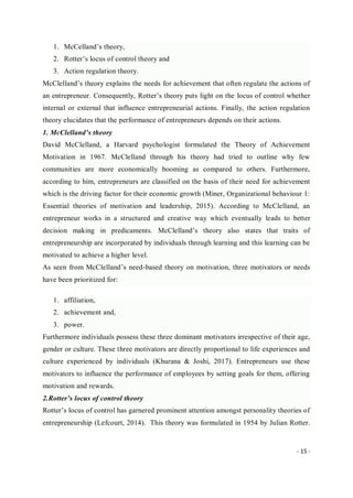 - 15 -
1. McCelland’s theory,
2. Rotter’s locus of control theory and
3. Action regulation theory.
McClelland’s theory explains the needs for achievement that often regulate the actions of
an entrepreneur. Consequently, Rotter’s theory puts light on the locus of control whether
internal or external that influence entrepreneurial actions. Finally, the action regulation
theory elucidates that the performance of entrepreneurs depends on their actions.
1. McClelland’s theory
David McClelland, a Harvard psychologist formulated the Theory of Achievement
Motivation in 1967. McClelland through his theory had tried to outline why few
communities are more economically booming as compared to others. Furthermore,
according to him, entrepreneurs are classified on the basis of their need for achievement
which is the driving factor for their economic growth (Miner, Organizational behaviour 1:
Essential theories of motivation and leadership, 2015). According to McClelland, an
entrepreneur works in a structured and creative way which eventually leads to better
decision making in predicaments. McClelland’s theory also states that traits of
entrepreneurship are incorporated by individuals through learning and this learning can be
motivated to achieve a higher level.
As seen from McClelland’s need-based theory on motivation, three motivators or needs
have been prioritized for:
1. affiliation,
2. achievement and,
3. power.
Furthermore individuals possess these three dominant motivators irrespective of their age,
gender or culture. These three motivators are directly proportional to life experiences and
culture experienced by individuals (Khurana & Joshi, 2017). Entrepreneurs use these
motivators to influence the performance of employees by setting goals for them, offering
motivation and rewards.
2.Rotter’s locus of control theory
Rotter’s locus of control has garnered prominent attention amongst personality theories of
entrepreneurship (Lefcourt, 2014). This theory was formulated in 1954 by Julian Rotter.
 