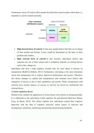 - 16 -
Furthermore, locus of Control offers people the belief that control resides within them i.e.
internally or can be created externally.
 High internal locus of control: In this case, people believe that they are in charge
of their actions and fortune. Events would be determined on the basis of their
qualities and conduct.
 High external locus of control: In this scenario, individuals believe that
outcomes are out of their control and it completely depends on external factors
such as fate, change etc.
Individuals who have a high tendency towards risks are more likely to become an
entrepreneur (Bodill & Roberts, 2013). Furthermore, risk-taking is the most elementary
action that entrepreneurs do to achieve high-level performance and success. Therefore,
this theory manages to explain that entrepreneurs with internals locus believe that
emergence of success is due to their capabilities and actions. While entrepreneurs with
external locus assume chances of success or survival are driven by institutional and
external forces.
3.Action regulation theory
Michael Frese outlines the application of Action theory with relation to entrepreneurship.
It is elaborated as the meta-theory which regulates the goal-directed behaviour (Baum,
Frese, & Baron, 2014). This theory explains how individuals control their cognitive
behaviour with the help of cognitive processes which consist of selection and
development, orientation, monitoring and planning and processing feedbacks.
 