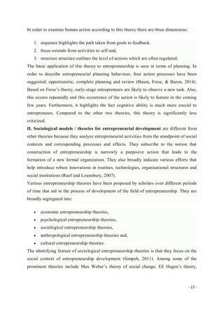 - 17 -
In order to examine human action according to this theory there are three dimensions:
1. sequence highlights the path taken from goals to feedback.
2. focus extends from activities to self and,
3. structure structure outlines the level of actions which are often regulated.
The basic application of this theory to entrepreneurship is seen in terms of planning. In
order to describe entrepreneurial planning behaviour, four action processes have been
suggested; opportunistic, complete planning and review (Baum, Frese, & Baron, 2014).
Based on Frese’s theory, early-stage entrepreneurs are likely to observe a new task. Also,
this occurs repeatedly and this occurrence of the action is likely to feature in the coming
few years. Furthermore, it highlights the fact cognitive ability is much more crucial to
entrepreneurs. Compared to the other two theories, this theory is significantly less
criticized.
II. Sociological models / theories for entrepreneurial development are different from
other theories because they analyze entrepreneurial activities from the standpoint of social
contexts and corresponding processes and effects. They subscribe to the notion that
construction of entrepreneurship is narrowly a purposive action that leads to the
formation of a new formal organization. They also broadly indicate various efforts that
help introduce robust innovations in routines, technologies, organisational structures and
social institutions (Ruef and Lounsbury, 2007).
Various entrepreneurship theories have been proposed by scholars over different periods
of time that aid in the process of development of the field of entrepreneurship. They are
broadly segregated into:
 economic entrepreneurship theories,
 psychological entrepreneurship theories,
 sociological entrepreneurship theories,
 anthropological entrepreneurship theories and,
 cultural entrepreneurship theories.
The identifying feature of sociological entrepreneurship theories is that they focus on the
social context of entrepreneurship development (Simpeh, 2011). Among some of the
prominent theories include Max Weber’s theory of social change, EE Hagen’s theory,
 