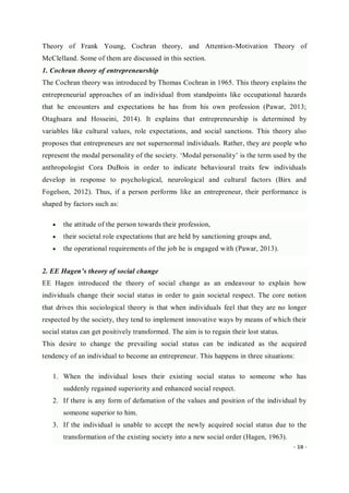 - 18 -
Theory of Frank Young, Cochran theory, and Attention-Motivation Theory of
McClelland. Some of them are discussed in this section.
1. Cochran theory of entrepreneurship
The Cochran theory was introduced by Thomas Cochran in 1965. This theory explains the
entrepreneurial approaches of an individual from standpoints like occupational hazards
that he encounters and expectations he has from his own profession (Pawar, 2013;
Otaghsara and Hosseini, 2014). It explains that entrepreneurship is determined by
variables like cultural values, role expectations, and social sanctions. This theory also
proposes that entrepreneurs are not supernormal individuals. Rather, they are people who
represent the modal personality of the society. ‘Modal personality’ is the term used by the
anthropologist Cora DuBois in order to indicate behavioural traits few individuals
develop in response to psychological, neurological and cultural factors (Birx and
Fogelson, 2012). Thus, if a person performs like an entrepreneur, their performance is
shaped by factors such as:
 the attitude of the person towards their profession,
 their societal role expectations that are held by sanctioning groups and,
 the operational requirements of the job he is engaged with (Pawar, 2013).
2. EE Hagen’s theory of social change
EE Hagen introduced the theory of social change as an endeavour to explain how
individuals change their social status in order to gain societal respect. The core notion
that drives this sociological theory is that when individuals feel that they are no longer
respected by the society, they tend to implement innovative ways by means of which their
social status can get positively transformed. The aim is to regain their lost status.
This desire to change the prevailing social status can be indicated as the acquired
tendency of an individual to become an entrepreneur. This happens in three situations:
1. When the individual loses their existing social status to someone who has
suddenly regained superiority and enhanced social respect.
2. If there is any form of defamation of the values and position of the individual by
someone superior to him.
3. If the individual is unable to accept the newly acquired social status due to the
transformation of the existing society into a new social order (Hagen, 1963).
 