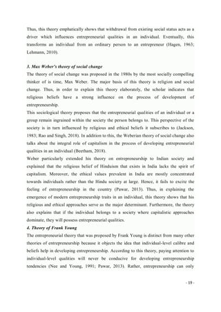 - 19 -
Thus, this theory emphatically shows that withdrawal from existing social status acts as a
driver which influences entrepreneurial qualities in an individual. Eventually, this
transforms an individual from an ordinary person to an entrepreneur (Hagen, 1963;
Lehmann, 2010).
3. Max Weber’s theory of social change
The theory of social change was proposed in the 1980s by the most socially compelling
thinker of is time, Max Weber. The major basis of this theory is religion and social
change. Thus, in order to explain this theory elaborately, the scholar indicates that
religious beliefs have a strong influence on the process of development of
entrepreneurship.
This sociological theory proposes that the entrepreneurial qualities of an individual or a
group remain ingrained within the society the person belongs to. This perspective of the
society is in turn influenced by religious and ethical beliefs it subscribes to (Jackson,
1983; Rao and Singh, 2018). In addition to this, the Weberian theory of social change also
talks about the integral role of capitalism in the process of developing entrepreneurial
qualities in an individual (Beetham, 2018).
Weber particularly extended his theory on entrepreneurship to Indian society and
explained that the religious belief of Hinduism that exists in India lacks the spirit of
capitalism. Moreover, the ethical values prevalent in India are mostly concentrated
towards individuals rather than the Hindu society at large. Hence, it fails to excite the
feeling of entrepreneurship in the country (Pawar, 2013). Thus, in explaining the
emergence of modern entrepreneurship traits in an individual, this theory shows that his
religious and ethical approaches serve as the major determinant. Furthermore, the theory
also explains that if the individual belongs to a society where capitalistic approaches
dominate, they will possess entrepreneurial qualities.
4. Theory of Frank Young
The entrepreneurial theory that was proposed by Frank Young is distinct from many other
theories of entrepreneurship because it objects the idea that individual-level calibre and
beliefs help in developing entrepreneurship. According to this theory, paying attention to
individual-level qualities will never be conducive for developing entrepreneurship
tendencies (Nee and Young, 1991; Pawar, 2013). Rather, entrepreneurship can only
 
